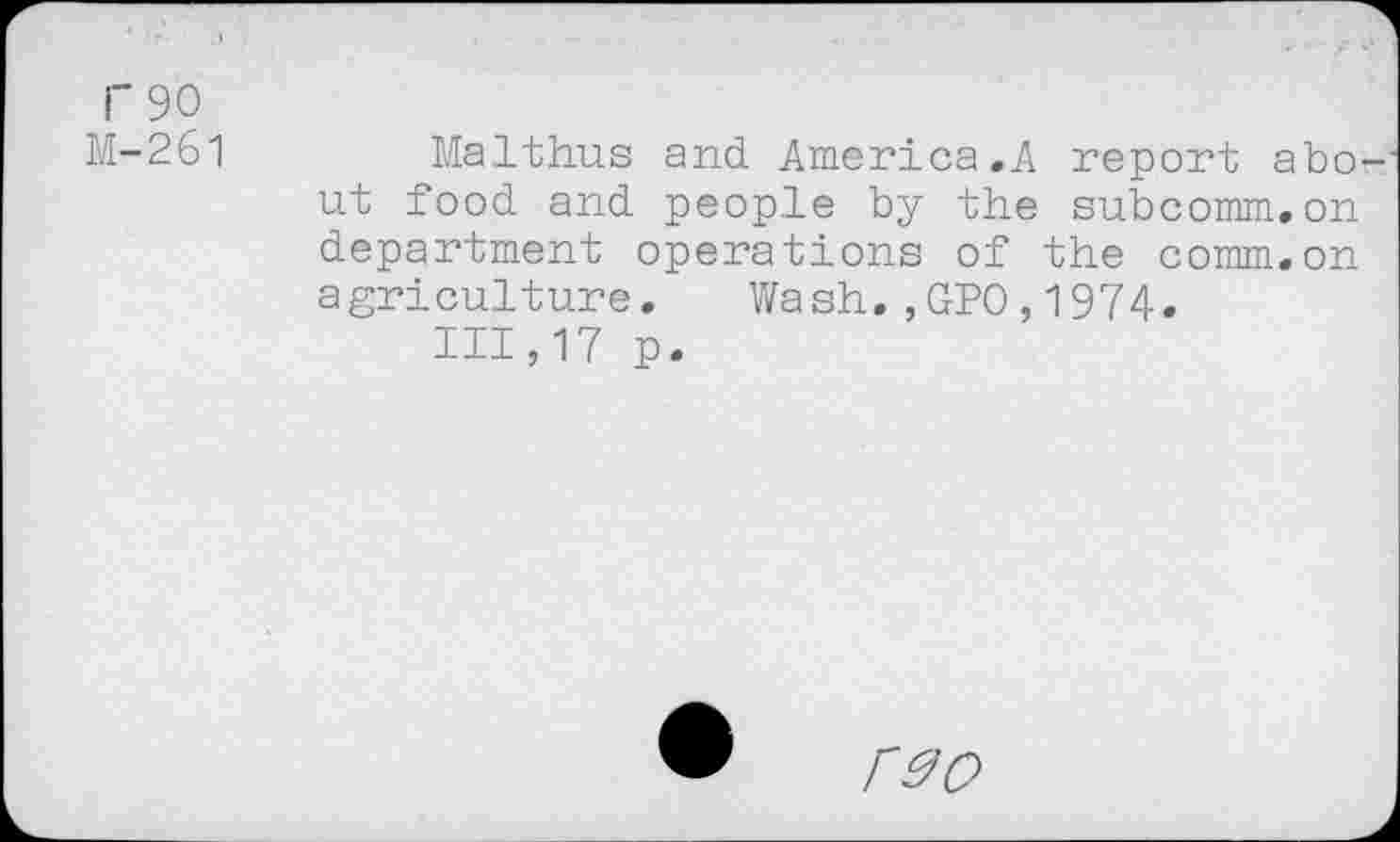 ﻿F 90
M-261	Malthus and America,A report abo-
ut food and people by the subcomm,on department operations of the comm,on agriculture. Wash,,GPO,1974.
111,17 p.
r^o